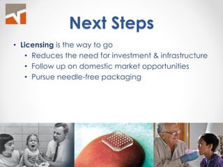 Next Steps 
•Licensing is the way to go 
•Reduces the need for investment & infrastructure 
•Follow up on domestic market opportunities 
•Pursue needle-free packaging 
24  