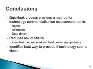Quicklook process provides a method for technology commercialization assessment that is: 
◦Rapid 
◦Affordable 
◦Data-driven 
Reduces risk of failure 
◦Identified the best markets, best customers, partners 
Identifies best way to proceed if technology seems viable 
27  