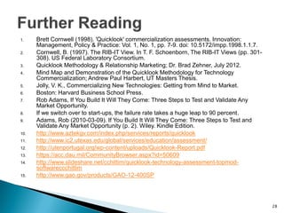 1.Brett Cornwell (1998). 'Quicklook' commercialization assessments. Innovation: Management, Policy & Practice: Vol. 1, No. 1, pp. 7-9. doi: 10.5172/impp.1998.1.1.7. 
2.Cornwell, B. (1997). The RIB-IT View. In T. F. Schoenborn, The RIB-IT Views (pp. 301- 308). US Federal Laboratory Consortium. 
3.Quicklook Methodology & Relationship Marketing; Dr. Brad Zehner, July 2012. 
4.Mind Map and Demonstration of the Quicklook Methodology for Technology Commercialization; Andrew Paul Harbert, UT Masters Thesis. 
5.Jolly, V. K., Commercializing New Technologies: Getting from Mind to Market. 
6.Boston: Harvard Business School Press. 
7.Rob Adams, If You Build It Will They Come: Three Steps to Test and Validate Any Market Opportunity. 
8.If we switch over to start-ups, the failure rate takes a huge leap to 90 percent. 
9.Adams, Rob (2010-03-09). If You Build It Will They Come: Three Steps to Test and Validate Any Market Opportunity (p. 2). Wiley. Kindle Edition. 
10.http://www.aztekgv.com/index.php/services/reports/quicklook 
11.http://www.ic2.utexas.edu/global/services/education/assessment/ 
12.http://utenportugal.org/wp-content/uploads/Quicklook-Report.pdf 
13.https://acc.dau.mil/CommunityBrowser.aspx?id=50609 
14.http://www.slideshare.net/cchittim/quicklook-technology-assessment-topmod- softwareccchittim 
15.http://www.gao.gov/products/GAO-12-400SP 
28  