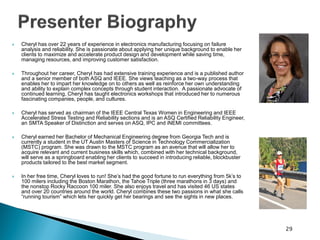 Cheryl has over 22 years of experience in electronics manufacturing focusing on failure analysis and reliability. She is passionate about applying her unique background to enable her clients to maximize and accelerate product design and development while saving time, managing resources, and improving customer satisfaction. 
Throughout her career, Cheryl has had extensive training experience and is a published author and a senior member of both ASQ and IEEE. She views teaching as a two-way process that enables her to impart her knowledge on to others as well as reinforce her own understanding and ability to explain complex concepts through student interaction. A passionate advocate of continued learning, Cheryl has taught electronics workshops that introduced her to numerous fascinating companies, people, and cultures. 
Cheryl has served as chairman of the IEEE Central Texas Women in Engineering and IEEE Accelerated Stress Testing and Reliability sections and is an ASQ Certified Reliability Engineer, an SMTA Speaker of Distinction and serves on ASQ, IPC and iNEMI committees. 
Cheryl earned her Bachelor of Mechanical Engineering degree from Georgia Tech and is currently a student in the UT Austin Masters of Science in Technology Commercialization (MSTC) program. She was drawn to the MSTC program as an avenue that will allow her to acquire relevant and current business skills which, combined with her technical background, will serve as a springboard enabling her clients to succeed in introducing reliable, blockbuster products tailored to the best market segment. 
In her free time, Cheryl loves to run! She’s had the good fortune to run everything from 5k’s to 100 milers including the Boston Marathon, the Tahoe Triple (three marathons in 3 days) and the nonstop Rocky Raccoon 100 miler. She also enjoys travel and has visited 46 US states and over 20 countries around the world. Cheryl combines these two passions in what she calls “running tourism” which lets her quickly get her bearings and see the sights in new places. 
29 