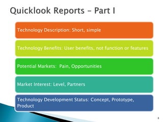 8 
Technology Description: Short, simple 
Technology Benefits: User benefits, not function or features 
Potential Markets: Pain, Opportunities 
Market Interest: Level, Partners 
Technology Development Status: Concept, Prototype, Product  