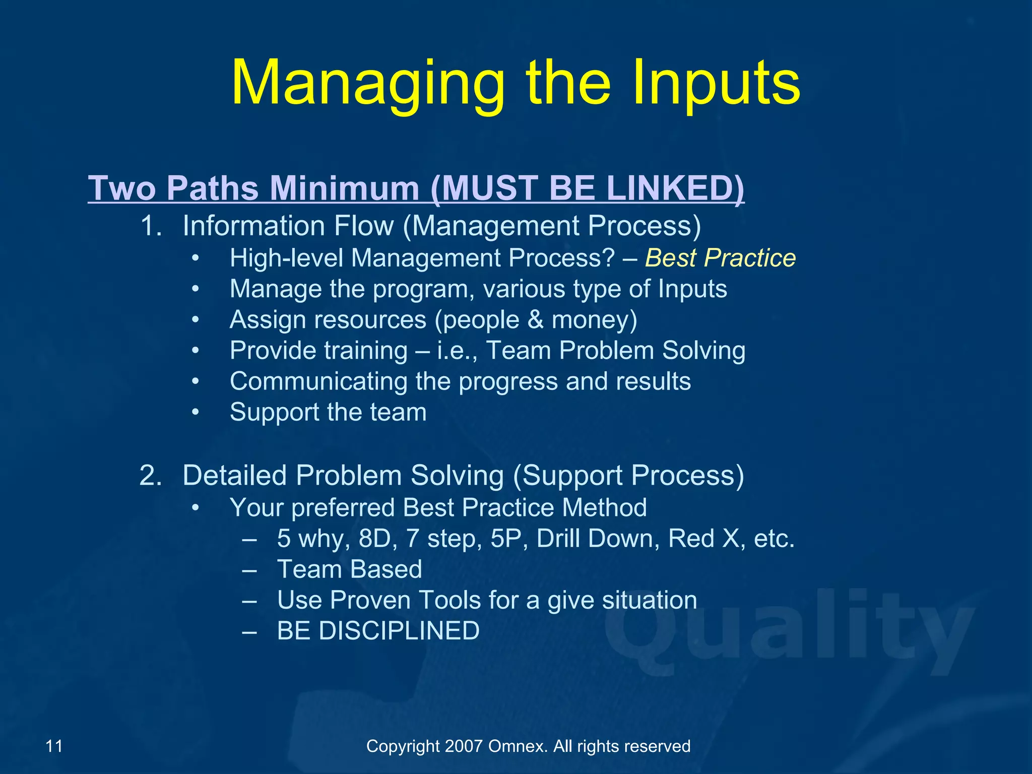 Managing the Inputs Two Paths Minimum (MUST BE LINKED) Information Flow (Management Process) High-level Management Process? –  Best Practice Manage the program, various type of Inputs Assign resources (people & money) Provide training – i.e., Team Problem Solving  Communicating the progress and results Support the team Detailed Problem Solving (Support Process) Your preferred Best Practice Method 5 why, 8D, 7 step, 5P, Drill Down, Red X, etc.  Team Based Use Proven Tools for a give situation  BE DISCIPLINED 