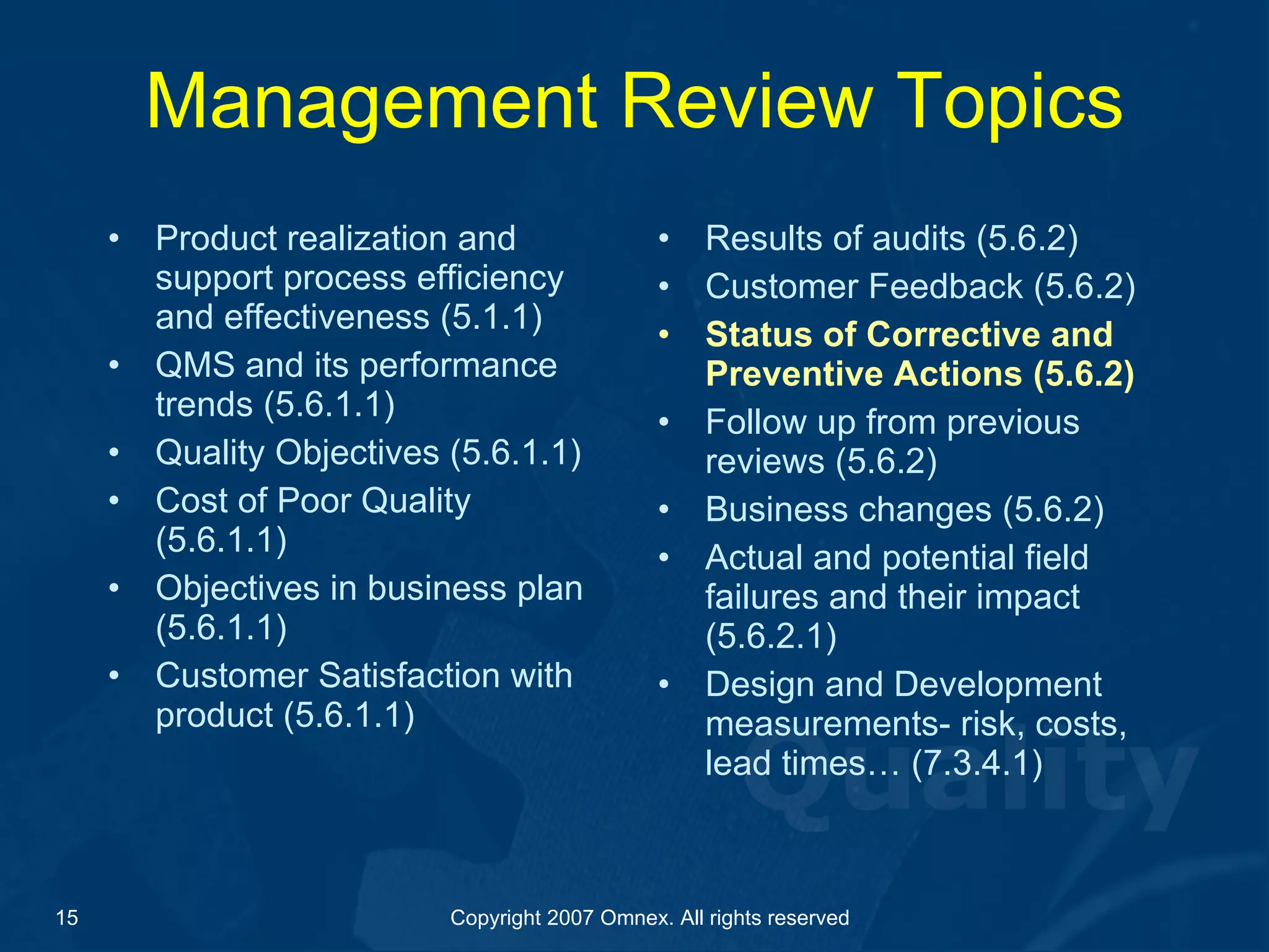 Management Review Topics Product realization and support process efficiency and effectiveness (5.1.1) QMS and its performance trends (5.6.1.1) Quality Objectives (5.6.1.1) Cost of Poor Quality (5.6.1.1) Objectives in business plan (5.6.1.1) Customer Satisfaction with product (5.6.1.1) Results of audits (5.6.2) Customer Feedback (5.6.2) Status of Corrective and Preventive Actions (5.6.2) Follow up from previous reviews (5.6.2) Business changes (5.6.2) Actual and potential field failures and their impact (5.6.2.1) Design and Development measurements- risk, costs, lead times… (7.3.4.1) 