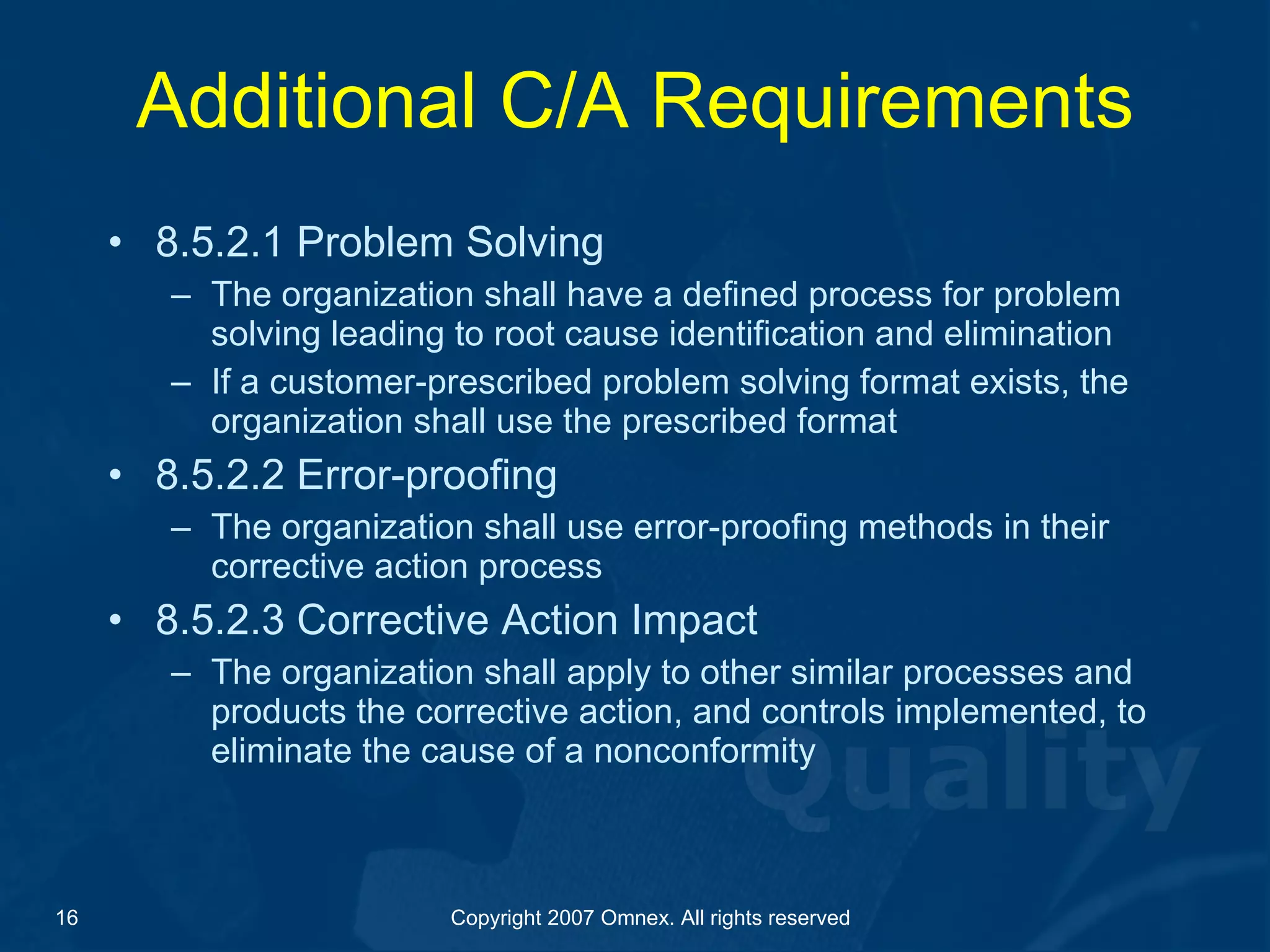 Additional C/A Requirements 8.5.2.1 Problem Solving The organization shall have a defined process for problem solving leading to root cause identification and elimination If a customer-prescribed problem solving format exists, the organization shall use the prescribed format 8.5.2.2 Error-proofing The organization shall use error-proofing methods in their corrective action process 8.5.2.3 Corrective Action Impact The organization shall apply to other similar processes and products the corrective action, and controls implemented, to eliminate the cause of a nonconformity 
