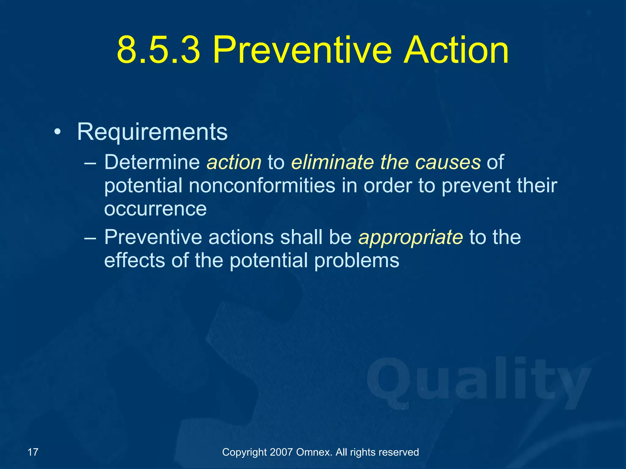 8.5.3 Preventive Action Requirements Determine  action  to  eliminate the causes  of potential nonconformities in order to prevent their occurrence  Preventive actions shall be  appropriate  to the effects of the potential problems 