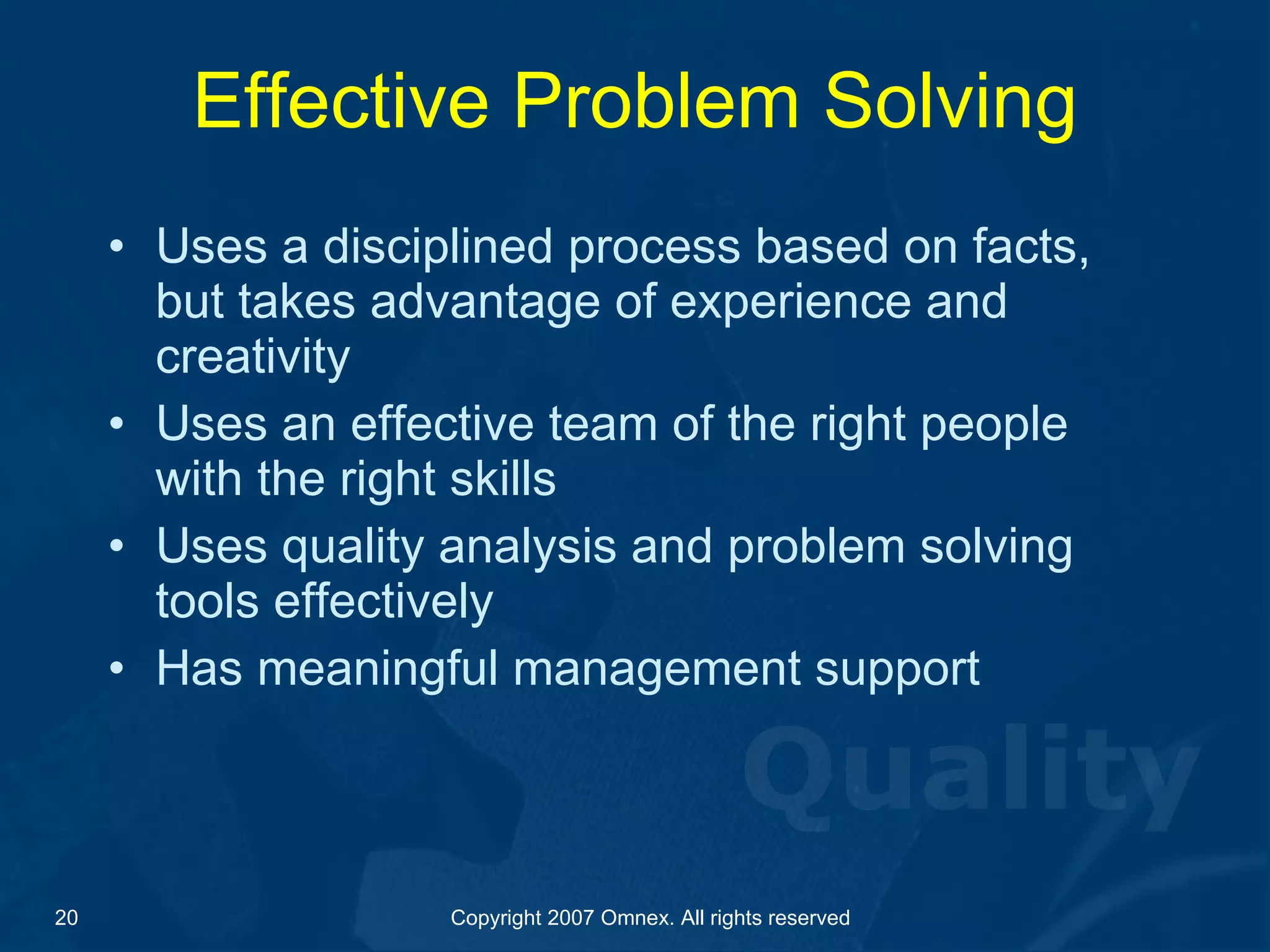 Effective Problem Solving Uses a disciplined process based on facts, but takes advantage of experience and creativity Uses an effective team of the right people with the right skills  Uses quality analysis and problem solving tools effectively Has meaningful management support 