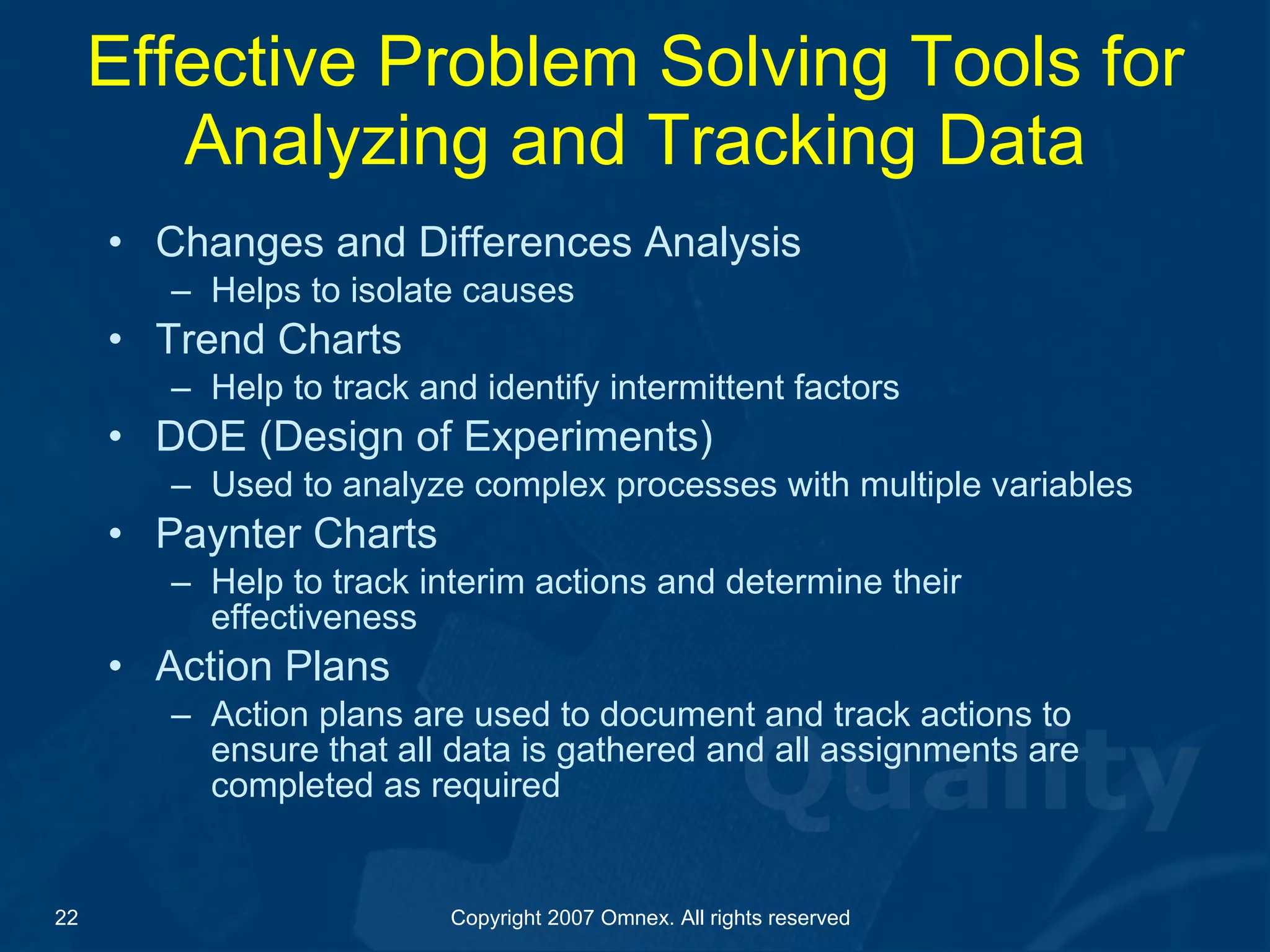 Effective Problem Solving Tools for Analyzing and Tracking Data Changes and Differences Analysis Helps to isolate causes Trend Charts  Help to track and identify intermittent factors DOE (Design of Experiments) Used to analyze complex processes with multiple variables Paynter Charts Help to track interim actions and determine their effectiveness Action Plans Action plans are used to document and track actions to ensure that all data is gathered and all assignments are completed as required 