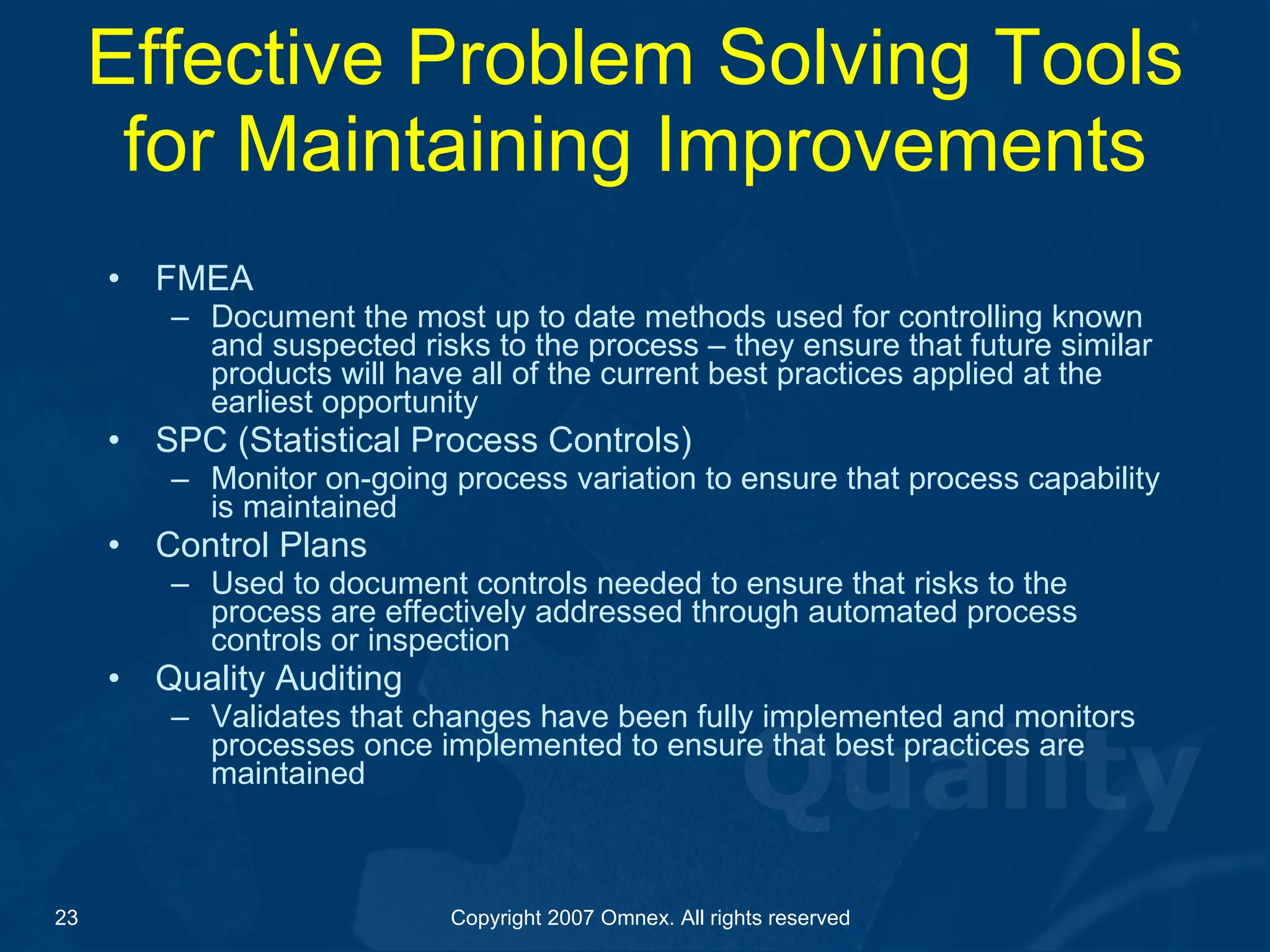 Effective Problem Solving Tools for Maintaining Improvements FMEA  Document the most up to date methods used for controlling known and suspected risks to the process – they ensure that future similar products will have all of the current best practices applied at the earliest opportunity SPC (Statistical Process Controls) Monitor on-going process variation to ensure that process capability is maintained Control Plans Used to document controls needed to ensure that risks to the process are effectively addressed through automated process controls or inspection Quality Auditing Validates that changes have been fully implemented and monitors processes once implemented to ensure that best practices are maintained  