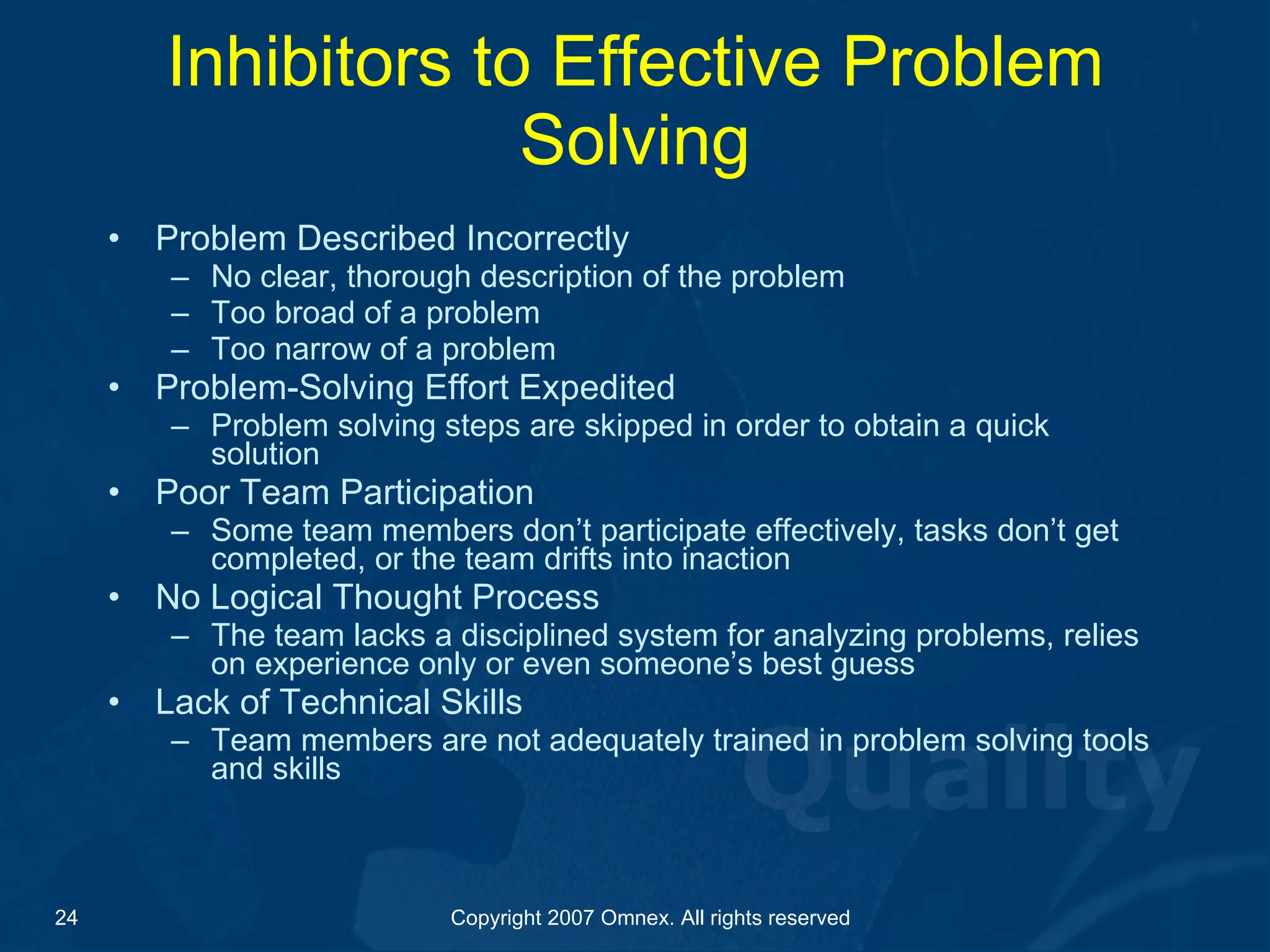 Inhibitors to Effective Problem Solving Problem Described Incorrectly No clear, thorough description of the problem  Too broad of a problem Too narrow of a problem  Problem-Solving Effort Expedited Problem solving steps are skipped in order to obtain a quick solution Poor Team Participation Some team members don’t participate effectively, tasks don’t get completed, or the team drifts into inaction No Logical Thought Process The team lacks a disciplined system for analyzing problems, relies on experience only or even someone’s best guess Lack of Technical Skills Team members are not adequately trained in problem solving tools and skills 