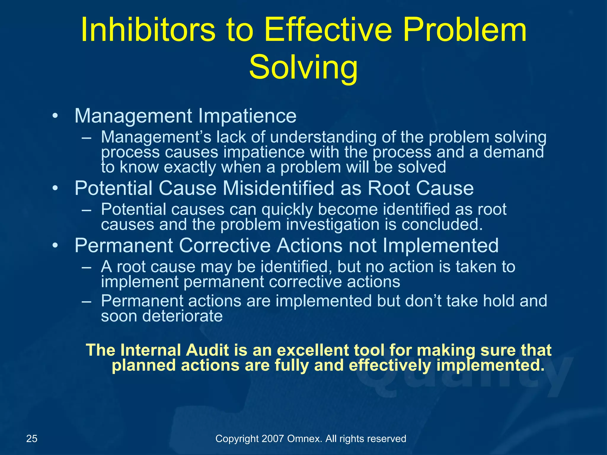 Inhibitors to Effective Problem Solving Management Impatience Management’s lack of understanding of the problem solving process causes impatience with the process and a demand to know exactly when a problem will be solved Potential Cause Misidentified as Root Cause Potential causes can quickly become identified as root causes and the problem investigation is concluded.  Permanent Corrective Actions not Implemented A root cause may be identified, but no action is taken to implement permanent corrective actions  Permanent actions are implemented but don’t take hold and soon deteriorate The Internal Audit is an excellent tool for making sure that planned actions are fully and effectively implemented. 