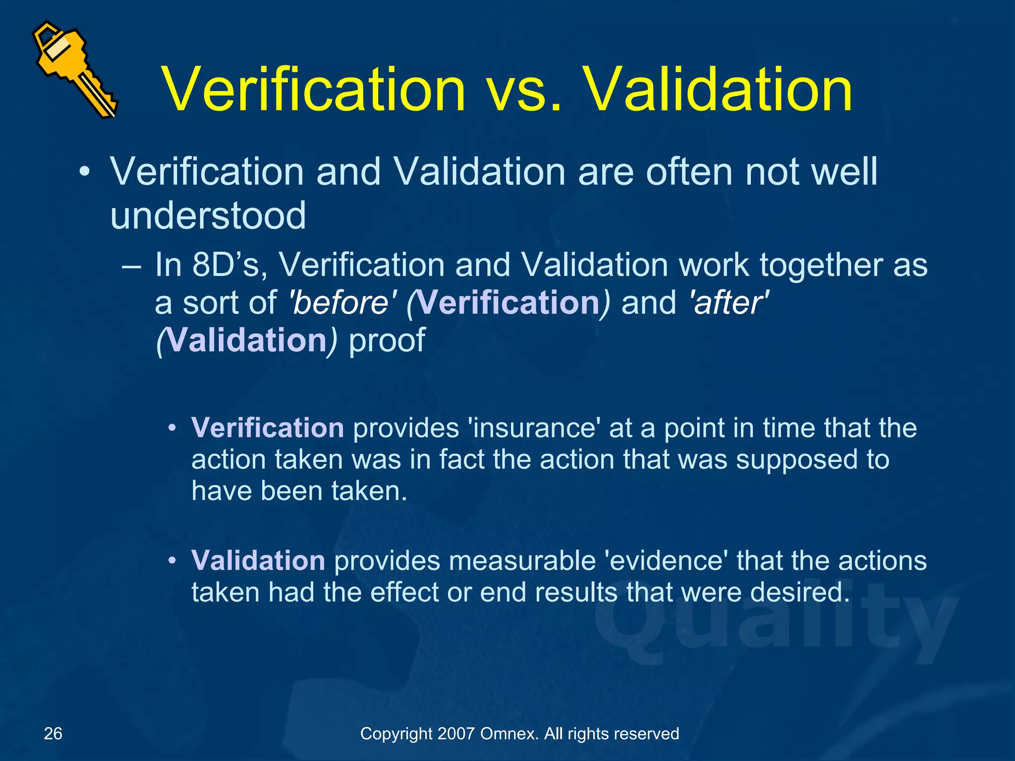 Verification vs. Validation Verification and Validation are often not well understood In 8D’s, Verification and Validation work together as a sort of  'before ' ( Verification )  and  'after ' ( Validation )  proof Verification  provides 'insurance' at a point in time that the action taken was in fact the action that was supposed to have been taken.   Validation  provides measurable 'evidence' that the actions taken had the effect or end results that were desired. 
