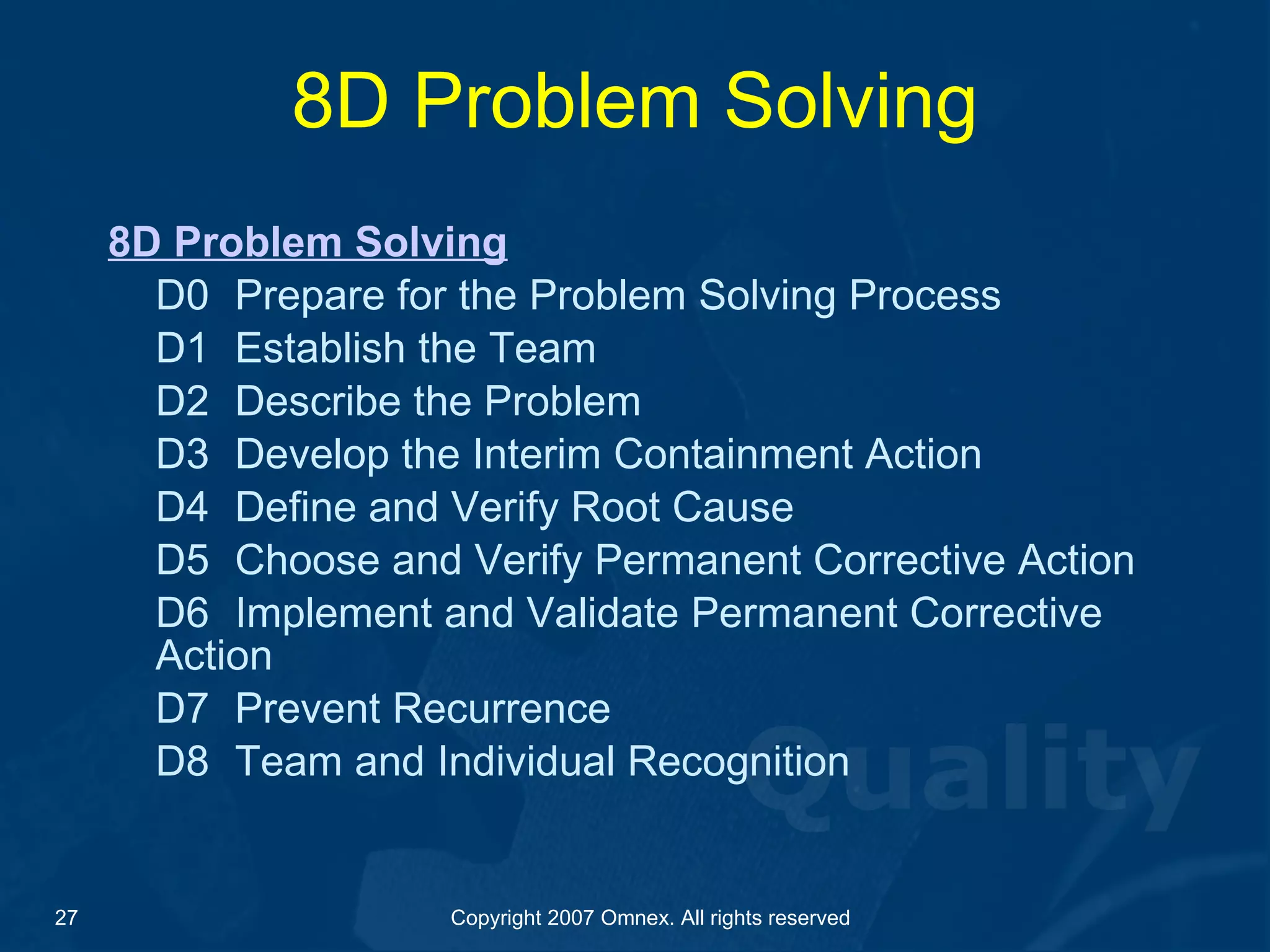8D Problem Solving 8D Problem Solving D0  Prepare for the Problem Solving Process D1 Establish the Team D2 Describe the Problem D3 Develop the Interim Containment Action D4 Define and Verify Root Cause D5 Choose and Verify Permanent Corrective Action D6 Implement and Validate Permanent Corrective  Action D7 Prevent Recurrence D8 Team and Individual Recognition 