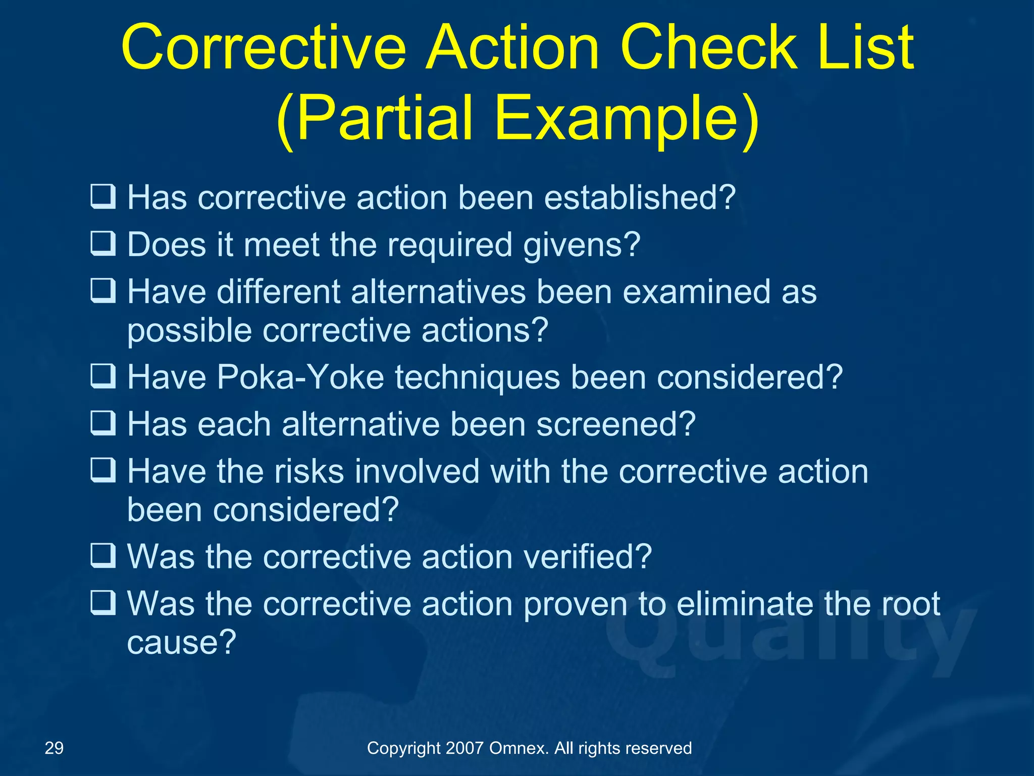 Corrective Action Check List (Partial Example) Has corrective action been established? Does it meet the required givens? Have different alternatives been examined as possible corrective actions? Have Poka-Yoke techniques been considered? Has each alternative been screened? Have the risks involved with the corrective action been considered? Was the corrective action verified? Was the corrective action proven to eliminate the root cause? 