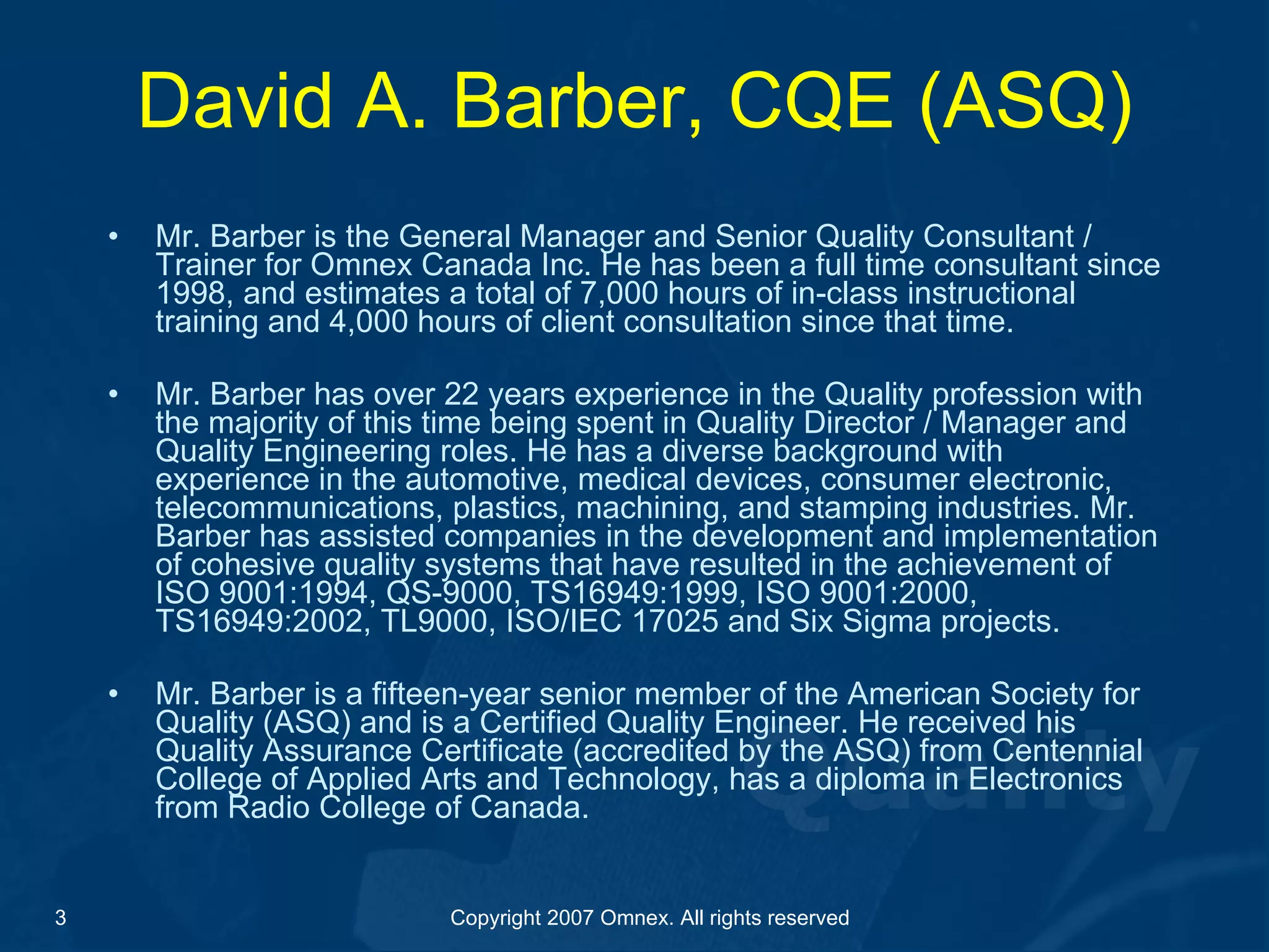 David A. Barber, CQE (ASQ) Mr. Barber is the General Manager and Senior Quality Consultant / Trainer for Omnex Canada Inc. He has been a full time consultant since 1998, and estimates a total of 7,000 hours of in-class instructional training and 4,000 hours of client consultation since that time.    Mr. Barber has over 22 years experience in the Quality profession with the majority of this time being spent in Quality Director / Manager and Quality Engineering roles. He has a diverse background with experience in the automotive, medical devices, consumer electronic, telecommunications, plastics, machining, and stamping industries. Mr. Barber has assisted companies in the development and implementation of cohesive quality systems that have resulted in the achievement of ISO 9001:1994, QS-9000, TS16949:1999, ISO 9001:2000, TS16949:2002, TL9000, ISO/IEC 17025 and Six Sigma projects.    Mr. Barber is a fifteen-year senior member of the American Society for Quality (ASQ) and is a Certified Quality Engineer. He received his Quality Assurance Certificate (accredited by the ASQ) from Centennial College of Applied Arts and Technology, has a diploma in Electronics from Radio College of Canada. 