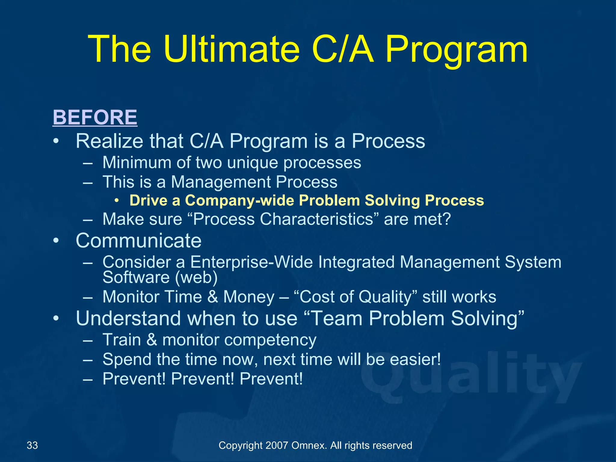 The Ultimate C/A Program BEFORE Realize that C/A Program is a Process Minimum of two unique processes This is a Management Process Drive a Company-wide Problem Solving Process  Make sure “Process Characteristics” are met? Communicate Consider a Enterprise-Wide Integrated Management System Software (web) Monitor Time & Money – “Cost of Quality” still works Understand when to use “Team Problem Solving” Train & monitor competency Spend the time now, next time will be easier! Prevent! Prevent! Prevent! 