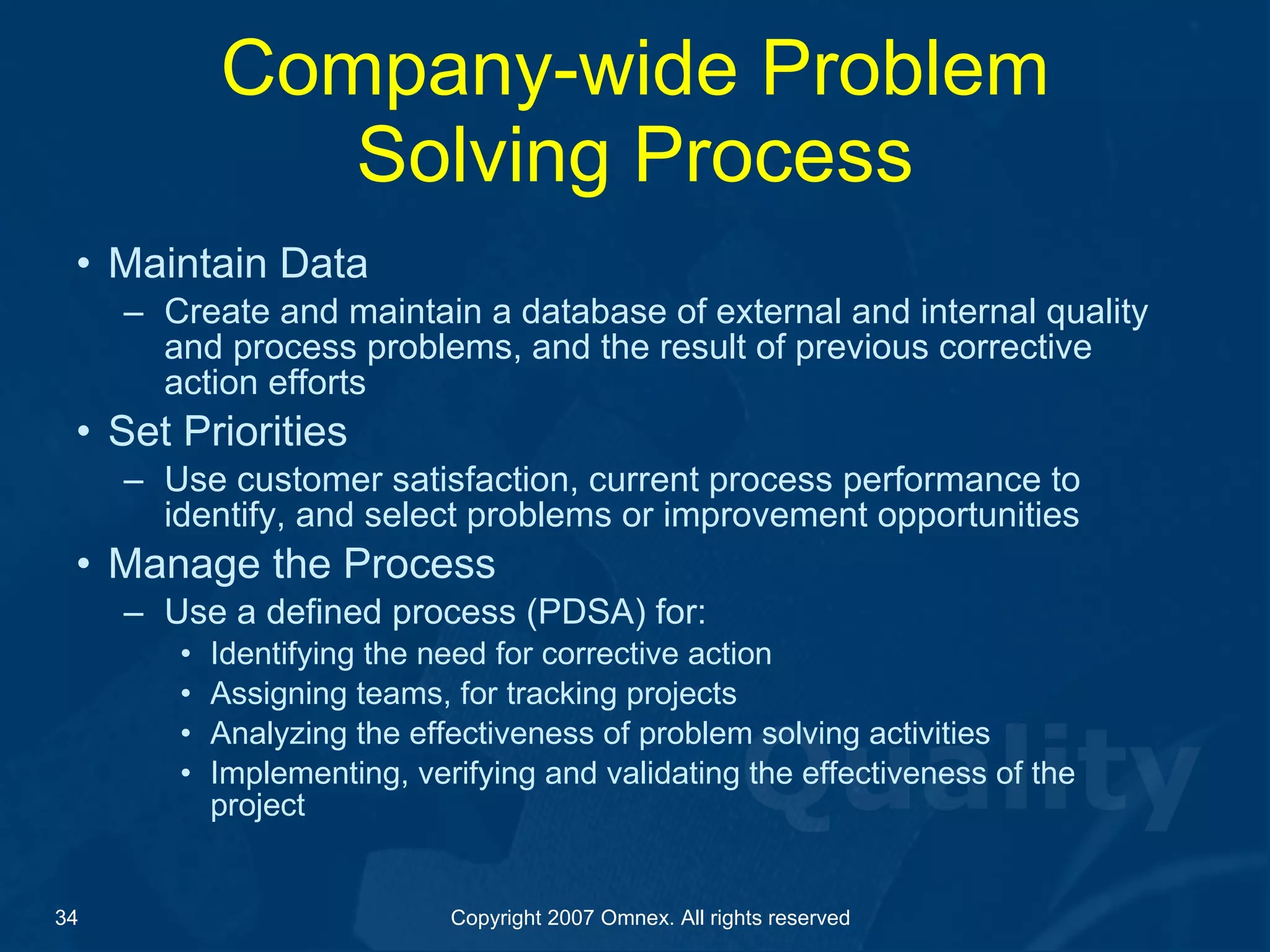 Company-wide Problem Solving Process Maintain Data Create and maintain a database of external and internal quality and process problems, and the result of previous corrective action efforts Set Priorities Use customer satisfaction, current process performance to identify, and select problems or improvement opportunities Manage the Process Use a defined process (PDSA) for: Identifying the need for corrective action  Assigning teams, for tracking projects  Analyzing the effectiveness of problem solving activities Implementing, verifying and validating the effectiveness of the project 
