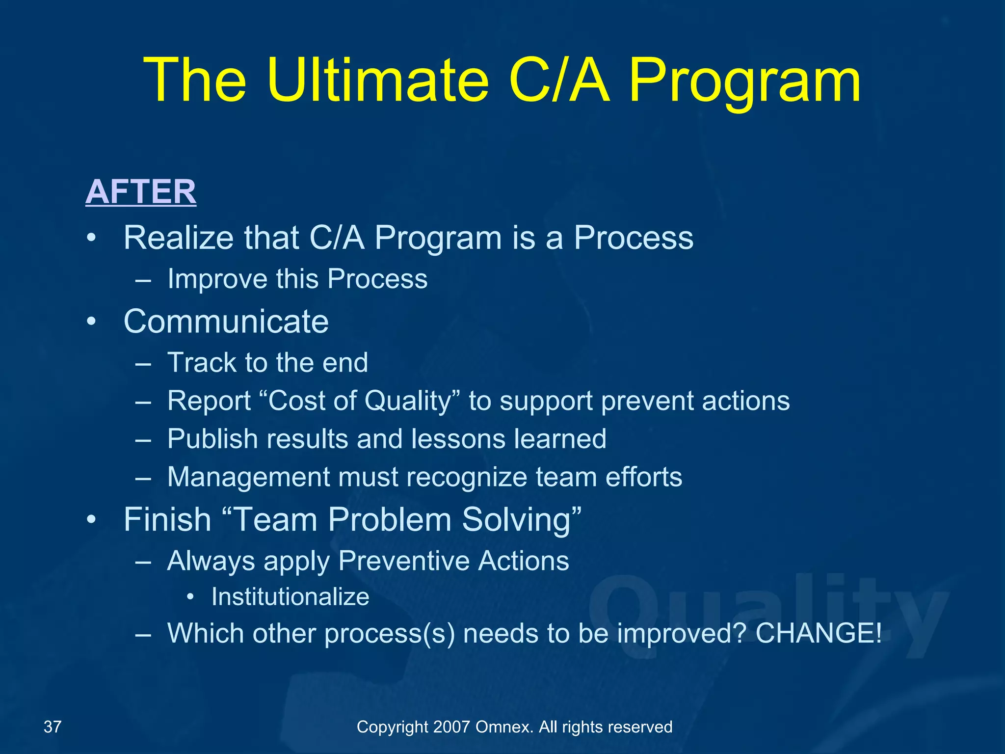 The Ultimate C/A Program AFTER Realize that C/A Program is a Process Improve this Process Communicate Track to the end Report “Cost of Quality” to support prevent actions Publish results and lessons learned Management must recognize team efforts Finish “Team Problem Solving” Always apply Preventive Actions Institutionalize Which other process(s) needs to be improved? CHANGE! 