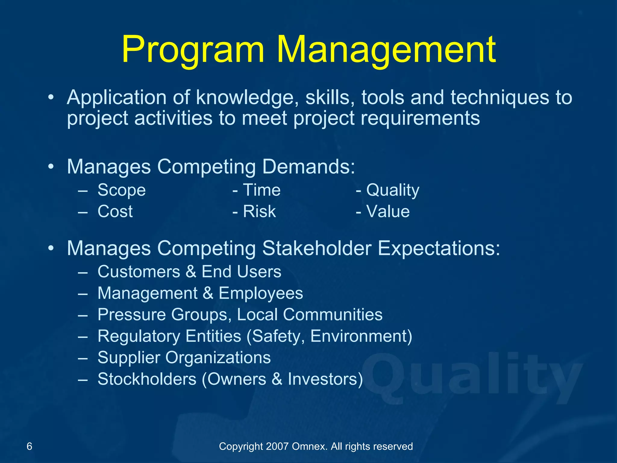 Program Management Application of knowledge, skills, tools and techniques to project activities to meet project requirements Manages Competing Demands: Scope - Time - Quality Cost - Risk - Value Manages Competing Stakeholder Expectations: Customers & End Users Management & Employees Pressure Groups, Local Communities Regulatory Entities (Safety, Environment) Supplier Organizations Stockholders (Owners & Investors) 