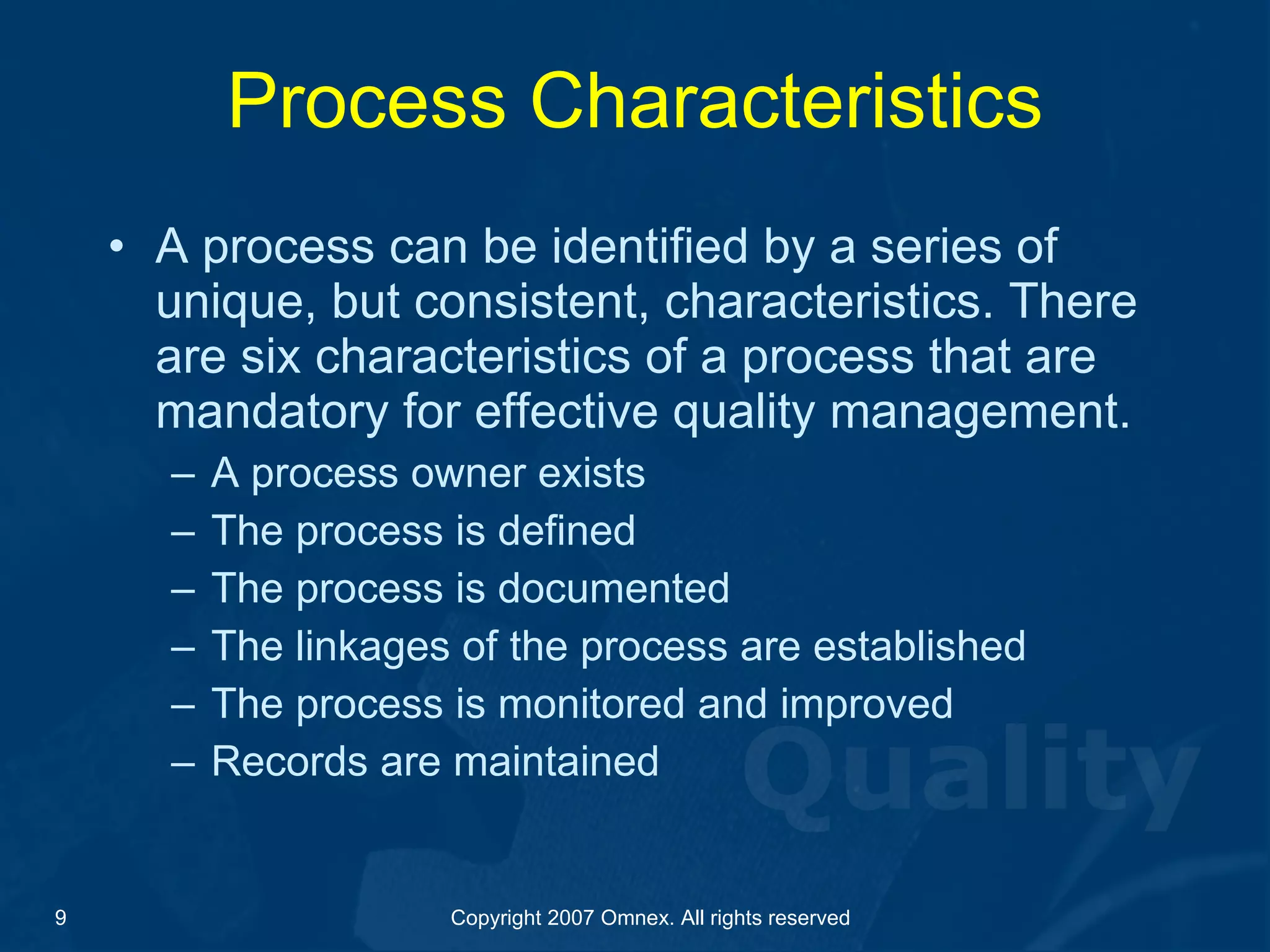 Process Characteristics A process can be identified by a series of unique, but consistent, characteristics. There are six characteristics of a process that are mandatory for effective quality management. A process owner exists The process is defined The process is documented The linkages of the process are established The process is monitored and improved Records are maintained 