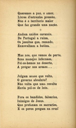 .·. ..
1 •
Queremos a paz, o amor,
Livres d'estranha pressão,
Não é oterritorio maior
Q,ue faz. grande uma nação.
*. Andam unidos ClVando,
De·Portugal a ruina, .·
Os jesuítas que, rezando,
Enxovalh.am. a batina.
Mas nós, que vemos de perto,
s~·us manejos infernaes,
Pol-os.;.hemos no deserto,
A prégar nQs areaes. . . .
Julgam acaso que volta,
O governo. absoluto?.
Não volta que uma revo~ta,
Havia pôl-os de luto.
Fora os bandidos,. falsa1ios,
Inimigos de Jesus. .
Que profanam os s.acrarios,
E os povos prégam ~a cruz! · .
. . .
 