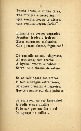 .. .
, .
*Patrià nossa, ó n1inha terra,
Tão formosa e peregrina,
Que sombra negra te aterra,
Que son1bra negra, ferina?
Picam-te os corvos sagrados
Jesuitas, frade~ e. freiras,
Esses carrascos malvados,
Que querem forcas, fogueiras?
Dá remedio ao mal, depressa,
A'lerta está, sem receio .. ~
A hydra levanta a cabeça,
Serve-lhe o throno de esteio.
Se os reis agora são fracos
. E tem o sangue estrangeiro,
Se acaso o inglez é negreiro,..
Que os compre por dois patacos.
Se escrevem ~o rei hespanhol
A pedir o seu·-auxilio ·
Pode ser que um dia ·o sol
Os aqueça no exílio ...
..
 