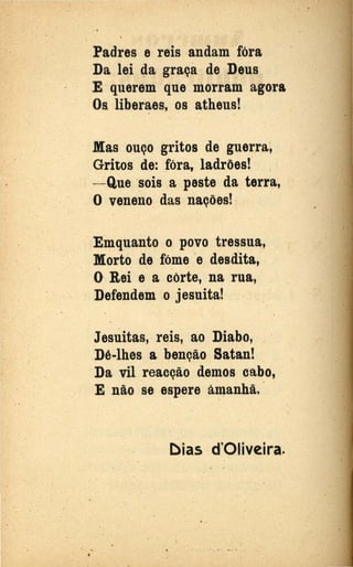 ..
Padres e reis andam fóra
Da lei da graça de Deus
E querem que morram agora
Os. liberaes, os atheus!
.Mas ouço gritos de guerra~
Gritos de: fóra, ladrões! ,
- Que sois a peste da terra,
O veneno das nações! . ·
Emquanto o povo tressua,
Morto de fóme e desdita,
() Rei e a corte, na rua,
Defende~ .o jesuita!
Jesuitas, reis, ao Diabo, . ·
.Dê-lhes a benção Satan!
Da vil reacção demos cabo,
E não se espere áD}.anhã.
[)ias d'Oliveira.
. ..
. .,
•
 