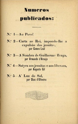 •'
N11111eros
1~11blieados:
...N.º 1--Ao llovo! ..
N.º 2--Carla ao Rei, impondo-Jhe a
exp11lsão dos jesnila"·,
por Gomes Leal
N.º 3-A Sombra de Guilherme IJrng·a,
. por armando d'Araujo
N.º 4-Satyra aosjesuitas e aos liheraes,
por Aúgusto Gil
.
N.º 5-.--A' .1-'uz do Sol,"
por Dias d'Oliveira
. .
 