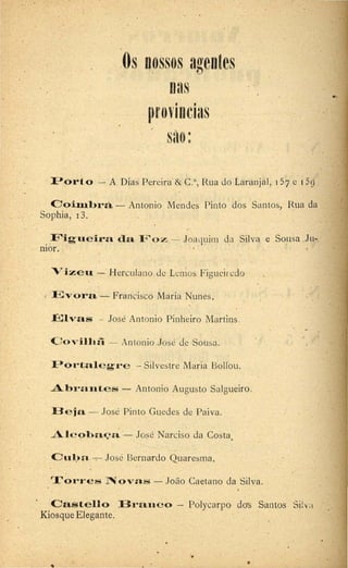 Os nossos agentes
nas
• •
(}f0VIDCl3S
sao:
I-'ort.o ·- A.Dias Pereira & C.a, Rua do Laranjal, i 57 e 1 59
Ooiml>rà - Antonio Ivlcndcs Pinto dos Santos, Rua da
Sophia, 13.
Figt"Ie ira da 11'oz --·- Joaquim da Silva e Sousa .Ju-
n10r.
V ize u - Herculano de Lcn·ios Figuci1 cdo
FJvora - Francisco Maria Nunes.
~:avas - José Antonio Pinheiro Martins.
C o v ilhã - Antonio José de Sousa.
Pórtale g'r e - Silvestre Ivlaria Bollou.
Abra:u:tes - Antonio Augusto Salgueiro.
B e ja - José Pinto Guedes de Paiva.
Alc oha~n. - José Narciso da Costa.
Cul.)n. -. José Bernardo Quaresma.
r.l..,orres N o v a s - João Caetano da Silva.
Cas t e llo Branco - Polycarpo do-s Santos Si! va
Kiosque Elegante.
•
•
..
 