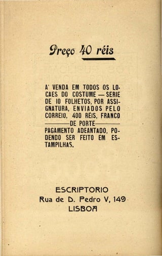 •.
. .
A' VENDA EM TODOS OS·LO·
CAES DO COSTUME - SERIE.
.· · . DE IQ FOLHETOS, POR ASSl-
GNATURA, .EN VlAD O·S PELO
CORREIO, 400 REIS, FRANCO
- -DE PORTE-· -
. PAGAMENTO ·ADEANTADO, PO.;
DENDO SER FEITO EM ES-
TAMPllHAS.
.
· E5CRl·PTORIO - ·.
Rua de D. ·Pedro V, 149
Ll5BOFI
..
...
 