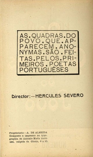 . . .
. .
. .. . . .
.·..AS.QUADRAS.DO
· · .P O V O • Q U E.·A P~
PARECE.'-M. A·NO-
·NYMAS.•SÃO. FEi-. .
TAS. PE.LOS. PR 1-·
MEIROS. POETAS ..·
PORTUGUÊSES
. . . .
. Director:-HER.CULE5 SEVERO.. . ..
·• Proprietario:-A. DE ALMEIDA
Composto e impresso 1:1-ª typo-
graphia de Antonio Maria ·Antu-
nes, calçada da Gloria, 6 a 10.
. .
. .
'
.- ' .
 