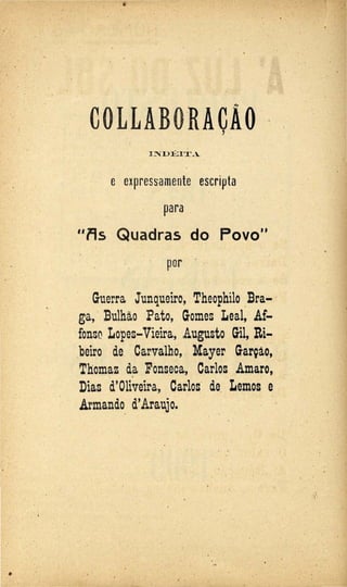 '
COLLABORACÃO ·'
I~D:ÉIT.A
e expressamente escripta
para
"i9s Quadras do Povo"
· por ·
Guerra Junqueiro, Theophilo _:Sra-/
ga, ·:Bulhão Pato, Gomes Leal, Af-
.fonso Lo·pes-Vieira, Augusto Gil, Ri- .
beiro de Carvalho, Mayer Garçào,
Thomaz da Fonseca, Carlos Amaro,
Dias d'Oliveira, Carlos de Lemos e
Armando d'Araujo.
. .
.

... ~.
 