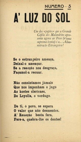 '
NUMER0 - -5
·o
Uni dos ccpapões D que a Grande
Cáfila dos Malandrins apre-
senta agora ao·Povo (n'uma ,,
suprema ironia) éa... t..Admz-
nistração Estrangeira!
Se o estrangeiro ameaça,
.Deixai-o ameaçar.
Se a reacção nos desgraça,,
~açamol-a recuar.
Não· consintamos jámais
Que nos imponham o jugo
As hostes clericaes,
De Loyolla9 o verdugo.
De ti, ó povo, se espera
O valor que não desmentes.
A.' Reàcção besta fera9
Fere-a, quebra-lhe os dentes!
.~., .... ...'1..,_ .
•
. .
 