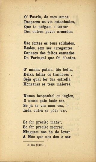 •
0' Patria, do meu amor,
Despreza os vis estanhados,
Que te prégam o terror
Dos outros povos armados;
São fortes .os teus soldados,
Rudes, sem ser arrogantes,
· Capazes dos feitos cantados
Do Portugal que foi d'antes.
0' !llinha patria, tão bella,
Deixa fallar os traidores ...
Seja qual fôr tua estrella
Honrarás os teus maiores.
Nunca hespanhol ou inglez,
O nosso paiz hade ser.
Se já se viu uma vez, <1
)
Inda outra se póde var.
Se fôr preciso matar, .
Se for preéiso morrer,
Ninguem nos ha·de levar
A Mãe que nos deu o ser..
(1) Em 1~401. .•
 