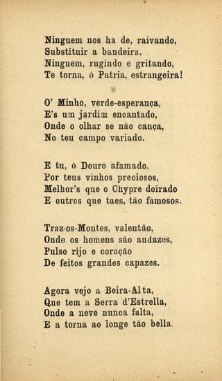 '
.. .
Ninguem nos ha de, raivando,
Substituir a bandeira. .
Ninguem, rugindo. e gritando,
Te torna, ó .Patria, estrangeira! ·
*O' .Minho, verde-esperança,
E's um jardim encantado;
Onde o olhar se não cança, ·
No teu campo variado.
E tu, ó. Douro afamado,
Por teus .vinhos preciosos,
Melhor's que o Chypre doirado
E outros que taes, tão· famosos~ .
Traz-os..Morites, valentão,
Onde os homens são audazes,
Pulso rijo e coração
De feitos grandes capazes.
Agora vejo a ·Beira-AI ta,
Que tem a Serra d'Estrella,
Onde a neve nunca falta,
E a torna ao longe tão bella, . .
....
 