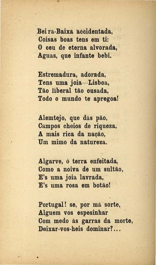 Bei ra-BaiJÇà ttccidentada, ··
· · · Coisas boas tens em ti:
. .
..
O ceu de ·eterna alvorada,
Aguas, que infante bebi.
Estremadura, adorada,: ·
Tens uma joia-. Lisboa, ·
Tão liberal tão ousada,
Todo o mundo te apregoa!
Alemtejo, que dás pão,
·Campos cheios de riqueza,
A mais rica da nação,
Um mimo da natureza. ·
...
Algarve, ó terra enfeitada,
Como a noiva de um·sultão,
E's uma joia lavrada, ·
E's uma rosa em botão!
Portugal! se, por má sorte,. .
Alguem vos espesinhar : · ·
Com medo ás garras da morte,
Deixar-vos-heis dominar?. ~ .
••
 