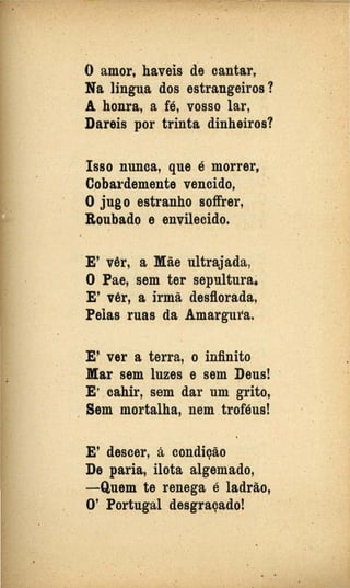 O amor, haveis de cantar,
Na lingu.a dos estr~ngeiros?
A honra, a fé, vosso lar,
Dareis por trinta dinheiros?
Isso nunca, que é morrer,
Coba1·demente vencido,
O jugo estranho soffrer,
Roubado e envilecido.
E' vêr~ a Mãe ultrajada,
o·Pae, sem ter sepulturai
E' vêr, a irmã desflorada,
Pelas ruas da Amargura.
··E' ver a terra, o infinito
Mar sem luzes e sem Deus! ·
E' cahir, sem dar um grito,
. Sem mortalha, néIÚ. troféus!
E' descer, á condição
·De paria, ilota algemado,
- Quem te renega é ladrão,
O' Portugal desgraçado!
 