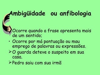 Ambigüidade ou anfibologia
• Ocorre quando a frase apresenta mais
de um sentido;
• Ocorre por má pontuação ou mau
emprego de palavras ou expressões.
O guarda deteve o suspeito em sua
casa.
Pedro saiu com sua irmã
 