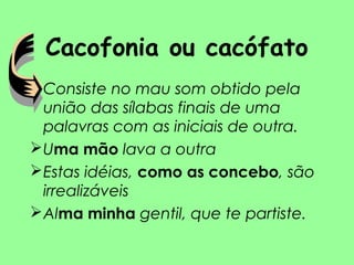 Cacofonia ou cacófato
• Consiste no mau som obtido pela
união das sílabas finais de uma
palavras com as iniciais de outra.
Uma mão lava a outra
Estas idéias, como as concebo, são
irrealizáveis
Alma minha gentil, que te partiste.
 