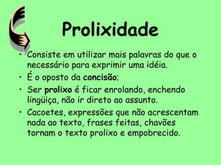Prolixidade
• Consiste em utilizar mais palavras do que o
necessário para exprimir uma idéia.
• É o oposto da concisão;
• Ser prolixo é ficar enrolando, enchendo
lingüiça, não ir direto ao assunto.
• Cacoetes, expressões que não acrescentam
nada ao texto, frases feitas, chavões
tornam o texto prolixo e empobrecido.
 