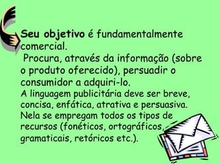 Seu objetivo é fundamentalmente
comercial.
Procura, através da informação (sobre
o produto oferecido), persuadir o
consumidor a adquiri-lo.
A linguagem publicitária deve ser breve,
concisa, enfática, atrativa e persuasiva.
Nela se empregam todos os tipos de
recursos (fonéticos, ortográficos,
gramaticais, retóricos etc.).
 