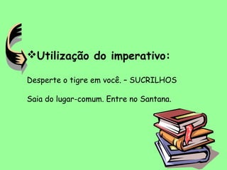 Utilização do imperativo:
Desperte o tigre em você. – SUCRILHOS
Saia do lugar-comum. Entre no Santana.
 