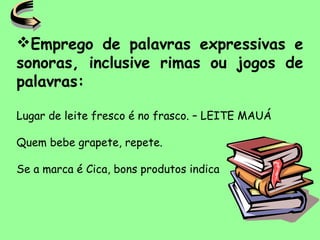 Emprego de palavras expressivas e
sonoras, inclusive rimas ou jogos de
palavras:
Lugar de leite fresco é no frasco. – LEITE MAUÁ
Quem bebe grapete, repete.
Se a marca é Cica, bons produtos indica
 