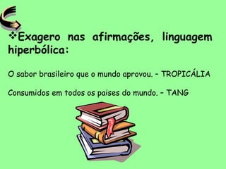 Exagero nas afirmações, linguagem
hiperbólica:
O sabor brasileiro que o mundo aprovou. – TROPICÁLIA
Consumidos em todos os paises do mundo. – TANG
 