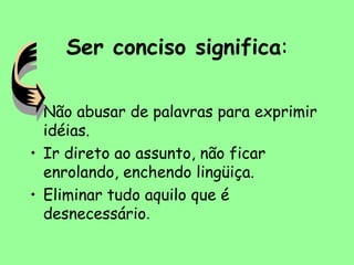 Ser conciso significa:
• Não abusar de palavras para exprimir
idéias.
• Ir direto ao assunto, não ficar
enrolando, enchendo lingüiça.
• Eliminar tudo aquilo que é
desnecessário.
 