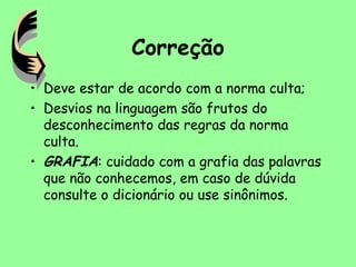 Correção
• Deve estar de acordo com a norma culta;
• Desvios na linguagem são frutos do
desconhecimento das regras da norma
culta.
• GRAFIA: cuidado com a grafia das palavras
que não conhecemos, em caso de dúvida
consulte o dicionário ou use sinônimos.
 