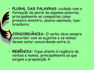 • PLURAL DAS PALAVRAS: cuidado com a
formação de plural de algumas palavras,
principalmente as compostas como:
primeiro-ministro, abaixo-assinado, luso-
brasileiro;
• CONCORDÂNCIA: O verbo deve sempre
concordar com os sujeitos e os nomes
devem estar concordando entre si.
• REGÊNCIA: fique atento à regência de
verbos e nomes, principalmente os que
exigem a preposição A.
 