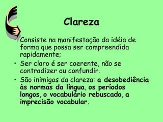 Clareza
• Consiste na manifestação da idéia de
forma que possa ser compreendida
rapidamente;
• Ser claro é ser coerente, não se
contradizer ou confundir.
• São inimigos da clareza: a desobediência
às normas da língua, os períodos
longos, o vocabulário rebuscado, a
imprecisão vocabular.
 