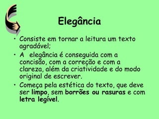 Elegância
• Consiste em tornar a leitura um texto
agradável;
• A elegância é conseguida com a
concisão, com a correção e com a
clareza, além da criatividade e do modo
original de escrever.
• Começa pela estética do texto, que deve
ser limpo, sem borrões ou rasuras e com
letra legível.
 