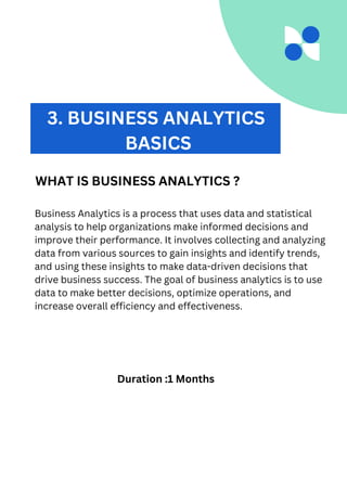 Business Analytics is a process that uses data and statistical
analysis to help organizations make informed decisions and
improve their performance. It involves collecting and analyzing
data from various sources to gain insights and identify trends,
and using these insights to make data-driven decisions that
drive business success. The goal of business analytics is to use
data to make better decisions, optimize operations, and
increase overall efficiency and effectiveness.
3. BUSINESS ANALYTICS
BASICS
WHAT IS BUSINESS ANALYTICS ?
Duration :1 Months
 