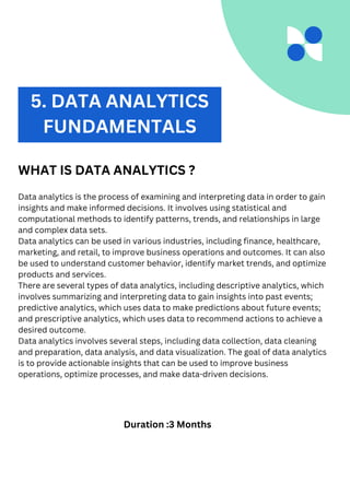 2. DATA ANALYTICS
WHAT IS DATA ANALYTICS ?
Data analytics is the process of examining and interpreting data in order to gain
insights and make informed decisions. It involves using statistical and
computational methods to identify patterns, trends, and relationships in large
and complex data sets.
Data analytics can be used in various industries, including finance, healthcare,
marketing, and retail, to improve business operations and outcomes. It can also
be used to understand customer behavior, identify market trends, and optimize
products and services.
There are several types of data analytics, including descriptive analytics, which
involves summarizing and interpreting data to gain insights into past events;
predictive analytics, which uses data to make predictions about future events;
and prescriptive analytics, which uses data to recommend actions to achieve a
desired outcome.
Data analytics involves several steps, including data collection, data cleaning
and preparation, data analysis, and data visualization. The goal of data analytics
is to provide actionable insights that can be used to improve business
operations, optimize processes, and make data-driven decisions.
Duration :3 Months
5. DATA ANALYTICS
FUNDAMENTALS
 